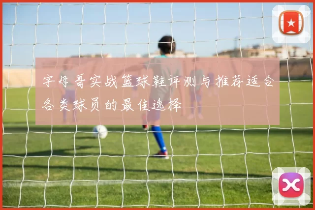 字母哥实战篮球鞋评测与推荐适合各类球员的最佳选择