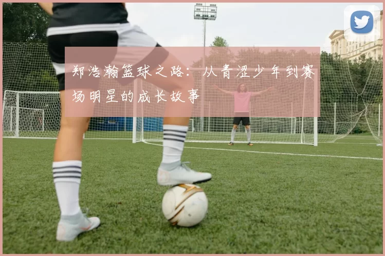郑浩瀚篮球之路：从青涩少年到赛场明星的成长故事