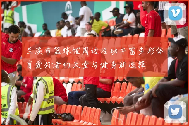 兰溪市篮球馆周边活动丰富多彩体育爱好者的天堂与健身新选择