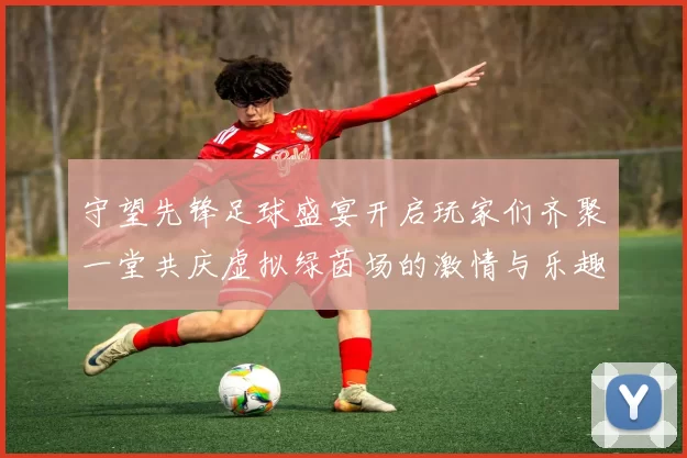 守望先锋足球盛宴开启玩家们齐聚一堂共庆虚拟绿茵场的激情与乐趣
