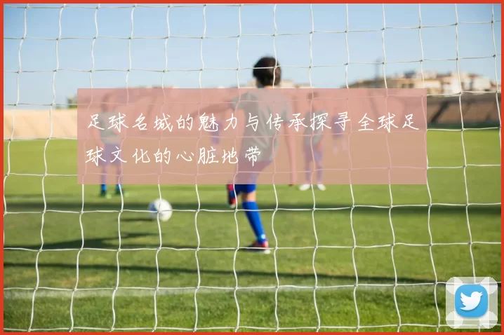 足球名城的魅力与传承探寻全球足球文化的心脏地带